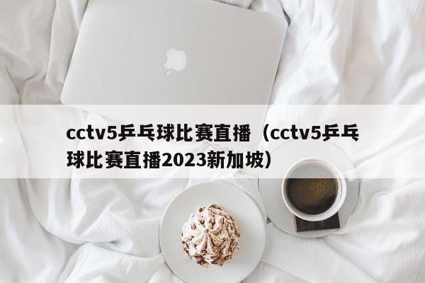 cctv5乒乓球比赛直播（cctv5乒乓球比赛直播2023新加坡）
